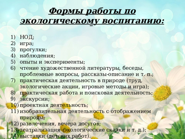 Формы работы по экологическому воспитанию: НОД; игра; прогулки; наблюдения; опыты и эксперименты; чтение художественной литературы, беседы, проблемные вопросы, рассказы-описание и т. п.; практическая деятельность в природе (труд , экологические акции , игровые методы  и игра); практическая работа и поисковая деятельность; экскурсии; проектная деятельность; изобразительная деятельность с отображением природы; развлечения, вечера досугов; театрализация ( экологические сказки и т. д.); выставки (детских работ).  
