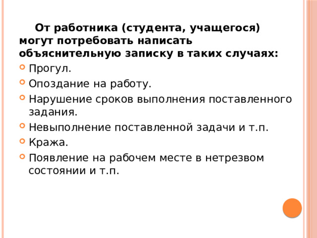  От работника (студента, учащегося) могут потребовать написать объяснительную записку в таких случаях: Прогул. Опоздание на работу. Нарушение сроков выполнения поставленного задания. Невыполнение поставленной задачи и т.п. Кража. Появление на рабочем месте в нетрезвом состоянии и т.п. 