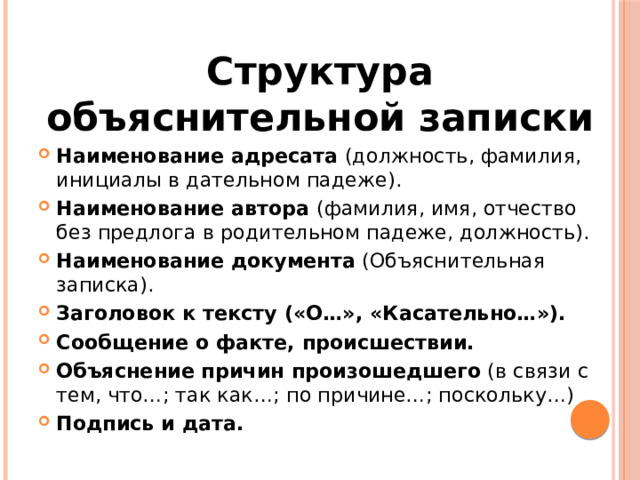 Структура объяснительной записки Наименование адресата (должность, фамилия, инициалы в дательном падеже). Наименование автора (фамилия, имя, отчество без предлога в родительном падеже, должность). Наименование документа (Объяснительная записка). Заголовок к тексту («О…», «Касательно…»). Сообщение о факте, происшествии. Объяснение причин произошедшего (в связи с тем, что…; так как…; по причине…; поскольку…) Подпись и дата. 