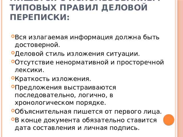 Объяснительная записка пишется с использованием типовых правил деловой переписки:   Вся излагаемая информация должна быть достоверной. Деловой стиль изложения ситуации. Отсутствие ненормативной и просторечной лексики. Краткость изложения. Предложения выстраиваются последовательно, логично, в хронологическом порядке. Объяснительная пишется от первого лица. В конце документа обязательно ставится дата составления и личная подпись. 