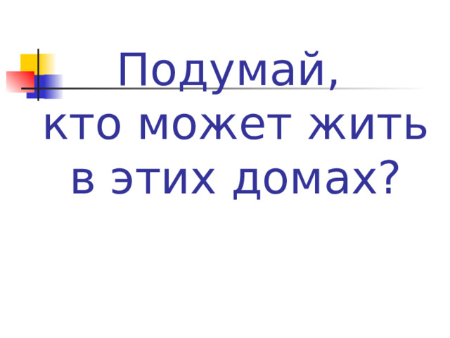 Подумай,  кто может жить  в этих домах? 