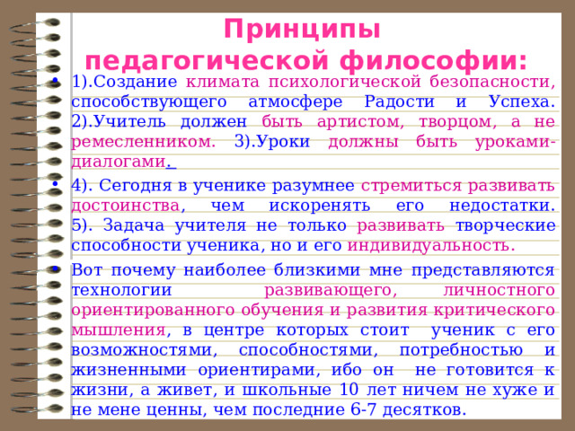 Принципы  педагогической философии:   1).Создание климата психологической безопасности, способствующего атмосфере Радости и Успеха.  2).Учитель должен быть артистом, творцом, а не ремесленником. 3).Уроки должны быть уроками-диалогами .  4). Сегодня в ученике разумнее стремиться развивать достоинства , чем искоренять его недостатки.  5). Задача учителя не только развивать творческие способности ученика, но и его индивидуальность. Вот почему наиболее близкими мне представляются технологии развивающего, личностного ориентированного обучения и развития критического мышления , в центре которых стоит ученик с его возможностями, способностями, потребностью и жизненными ориентирами, ибо он не готовится к жизни, а живет, и школьные 10 лет ничем не хуже и не мене ценны, чем последние 6-7 десятков. 