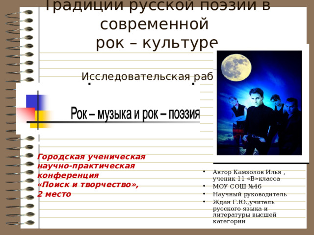 Традиции русской поэзии в современной  рок – культуре   Исследовательская работа   Автор Камзолов Илья , ученик 11 «В»класса МОУ СОШ №46 Научный руководитель Ждан Г.Ю.,учитель русского языка и литературы высшей категории  Городская ученическая научно-практическая конференция «Поиск и творчество», 2 место 
