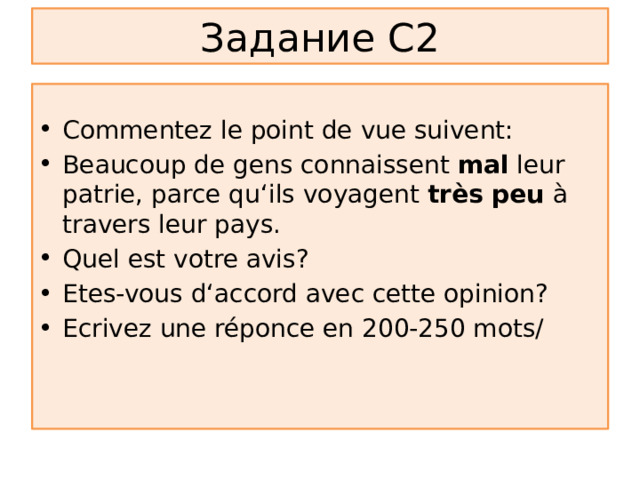 Задание С2 Commentez le point de vue suivent: Beaucoup de gens connaissent mal leur patrie, parce qu ‘ils voyagent très peu à travers leur pays. Quel est votre avis? Etes-vous d‘accord avec cette opinion? Ecrivez une réponce en 200-250 mots/ 
