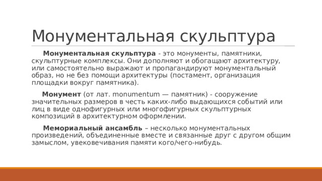 Монументальная скульптура  Монументальная скульптура - это монументы, памятники, скульптурные комплексы. Они дополняют и обогащают архитектуру, или самостоятельно выражают и пропагандируют монументальный образ, но не без помощи архитектуры (постамент, организация площадки вокруг памятника).  Монумент (от лат. monumentum — памятник) - сооружение значительных размеров в честь каких-либо выдающихся событий или лиц в виде однофигурных или многофигурных скульптурных композиций в архитектурном оформлении.  Мемориальный ансамбль – несколько монументальных произведений, объединенные вместе и связанные друг с другом общим замыслом, увековечивания памяти кого/чего-нибудь. 