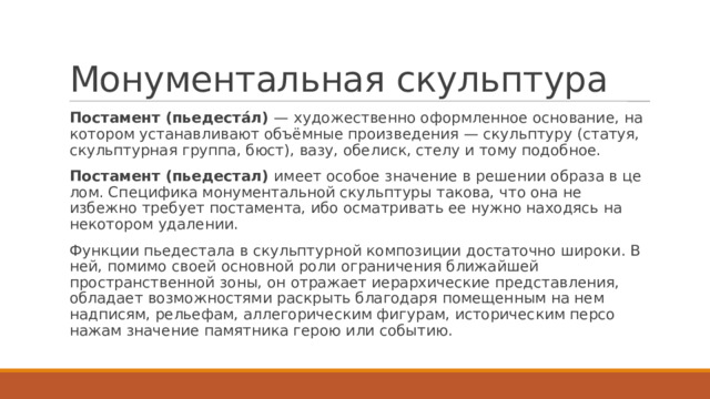 Монументальная скульптура Постамент (пьедеста́л) — художественно оформленное основание, на котором устанавливают объёмные произведения — скульптуру (статуя, скульптурная группа, бюст), вазу, обелиск, стелу и тому подобное. Постамент (пьедестал) имеет особое значение в решении образа в це­лом. Специфика монументальной скульптуры такова, что она не­избежно требует постамента, ибо осматривать ее нужно находясь на некотором удалении. Функции пьедестала в скульптурной композиции достаточно ши­роки. В ней, помимо своей основной роли ограничения ближайшей пространственной зоны, он отражает иерархические представления, обладает возможностями раскрыть благодаря помещенным на нем надписям, рельефам, аллегорическим фигурам, историческим персо­нажам значение памятника герою или событию. 