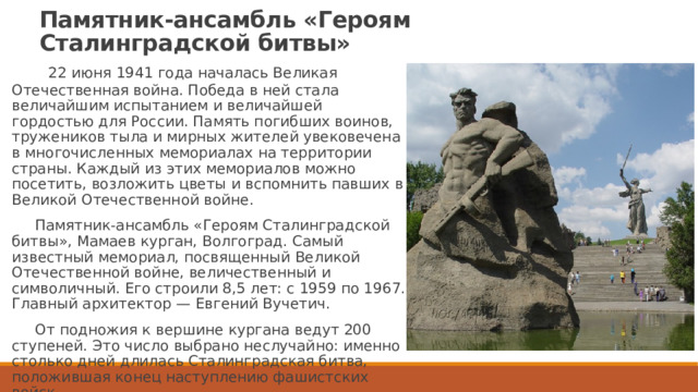 Памятник-ансамбль «Героям Сталинградской битвы»  22 июня 1941 года началась Великая Отечественная война. Победа в ней стала величайшим испытанием и величайшей гордостью для России. Память погибших воинов, тружеников тыла и мирных жителей увековечена в многочисленных мемориалах на территории страны. Каждый из этих мемориалов можно посетить, возложить цветы и вспомнить павших в Великой Отечественной войне.  Памятник-ансамбль «Героям Сталинградской битвы», Мамаев курган, Волгоград. Самый известный мемориал, посвященный Великой Отечественной войне, величественный и символичный. Его строили 8,5 лет: с 1959 по 1967. Главный архитектор — Евгений Вучетич.  От подножия к вершине кургана ведут 200 ступеней. Это число выбрано неслучайно: именно столько дней длилась Сталинградская битва, положившая конец наступлению фашистских войск.   