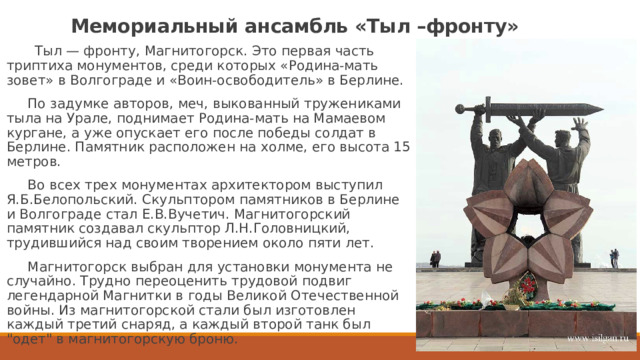 Мемориальный ансамбль «Тыл –фронту»  Тыл — фронту, Магнитогорск. Это первая часть триптиха монументов, среди которых «Родина-мать зовет» в Волгограде и «Воин-освободитель» в Берлине.  По задумке авторов, меч, выкованный тружениками тыла на Урале, поднимает Родина-мать на Мамаевом кургане, а уже опускает его после победы солдат в Берлине. Памятник расположен на холме, его высота 15 метров.  Во всех трех монументах архитектором выступил Я.Б.Белопольский. Скульптором памятников в Берлине и Волгограде стал Е.В.Вучетич. Магнитогорский памятник создавал скульптор Л.Н.Головницкий, трудившийся над своим творением около пяти лет.  Магнитогорск выбран для установки монумента не случайно. Трудно переоценить трудовой подвиг легендарной Магнитки в годы Великой Отечественной войны. Из магнитогорской стали был изготовлен каждый третий снаряд, а каждый второй танк был 