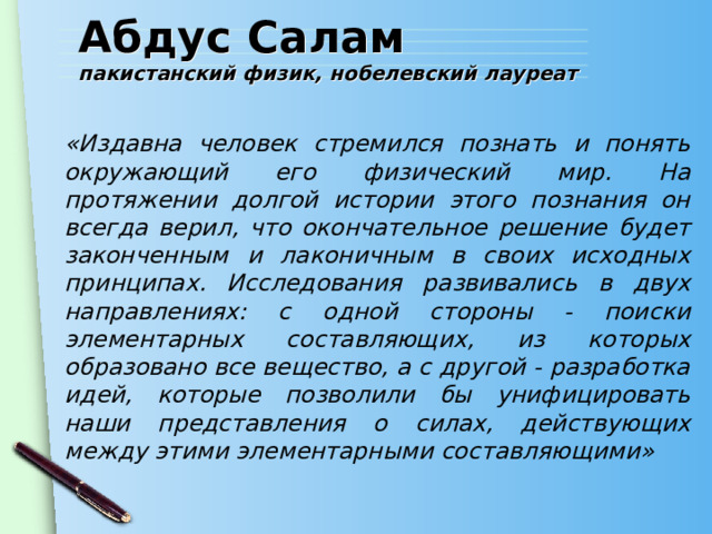 Абдус Салам  пакистанский физик, нобелевский лауреат «Издавна человек стремился познать и понять окружающий его физический мир. На протяжении долгой истории этого познания он всегда верил, что окончательное решение будет законченным и лаконичным в своих исходных принципах. Исследования развивались в двух направлениях: с одной стороны - поиски элементарных составляющих, из которых образовано все вещество, а с другой - разработка идей, которые позволили бы унифицировать наши представления о силах, действующих между этими элементарными составляющими» 