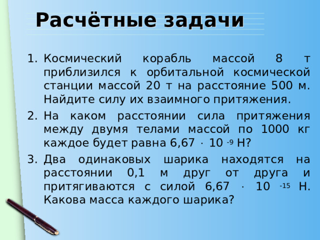 Расчётные задачи Космический корабль массой 8 т приблизился к орбитальной космической станции массой 20 т на расстояние 500 м. Найдите силу их взаимного притяжения. На каком расстоянии сила притяжения между двумя телами массой по 1000 кг каждое будет равна 6,67  10 -9 Н? Два одинаковых шарика находятся на расстоянии 0,1 м друг от друга и притягиваются с силой 6,67  10 -15 Н. Какова масса каждого шарика? 