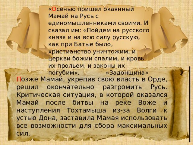 « О сенью пришел окаянный Мамай на Русь с единомышленниками своими. И сказал им: «Пойдем на русского князя и на всю силу русскую, как при Батые было, христианство уничтожим, и церкви божии спалим, и кровь их прольем, и законы их погубим». «Задонщина» П озже Мамай, укрепив свою власть в Орде, решил окончательно разгромить Русь. Критическая ситуация, в которой оказался Мамай после битвы на реке Воже и наступления Тохтамыша из-за Волги к устью Дона, заставила Мамая использовать все возможности для сбора максимальных сил. 