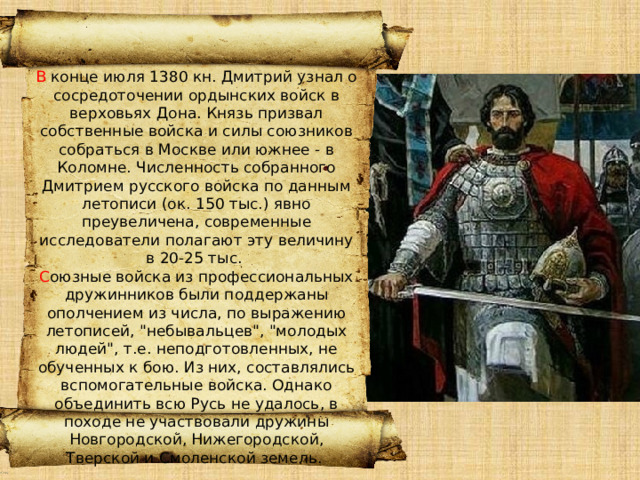 В конце июля 1380 кн. Дмитрий узнал о сосредоточении ордынских войск в верховьях Дона. Князь призвал собственные войска и силы союзников собраться в Москве или южнее - в Коломне. Численность собранного Дмитрием русского войска по данным летописи (ок. 150 тыс.) явно преувеличена, современные исследователи полагают эту величину в 20-25 тыс. С оюзные войска из профессиональных дружинников были поддержаны ополчением из числа, по выражению летописей, 