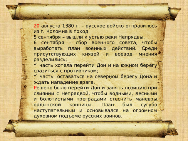 20 августа 1380 г. – русское войско отправилось из г. Коломна в поход. 5 сентября – вышли к устью реки Непрядвы. 6 сентября – сбор военного совета, чтобы выработать план военных действий. Среди присутствующих князей и воевод мнения разделились:  часть хотела перейти Дон и на южном берегу сразиться с противником;  часть: оставаться на северном берегу Дона и ждать нападение врага. Р ешено было перейти Дон и занять позицию при слиянии с Непрядвой, чтобы водными, лесными и болотистыми преградами стеснить маневры ордынской конницы. План был сугубо наступательным и основывался на огромном духовном подъеме русских воинов. Привет 