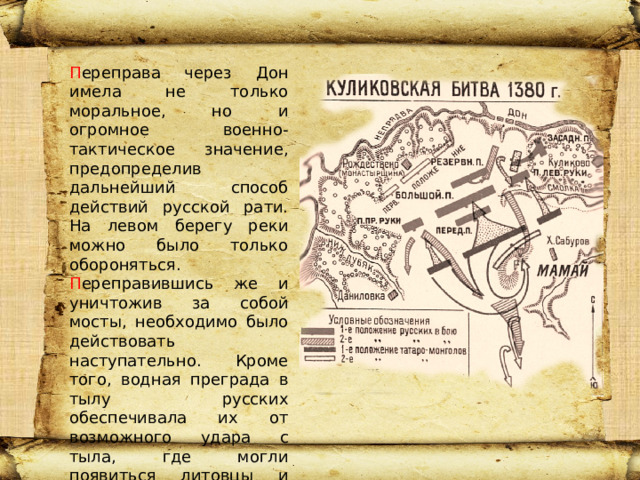 П ереправа через Дон имела не только моральное, но и огромное военно-тактическое значение, предопределив дальнейший способ действий русской рати. На левом берегу реки можно было только обороняться. П ереправившись же и уничтожив за собой мосты, необходимо было действовать наступательно. Кроме того, водная преграда в тылу русских обеспечивала их от возможного удара с тыла, где могли появиться литовцы и рязанцы. Привет 
