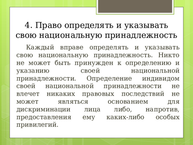 4. Право определять и указывать свою национальную принадлежность  Каждый вправе определять и указывать свою национальную принадлежность. Никто не может быть принужден к определению и указанию своей национальной принадлежности. Определение индивидом своей национальной принадлежности не влечет никаких правовых последствий не может являться основанием для дискриминации лица либо, напротив, предоставления ему каких-либо особых привилегий. 