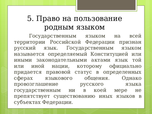 5. Право на пользование родным языком   Государственным языком на всей территории Российской Федерации признан русский язык. Государственным языком называется определяемый Конституцией или иными законодательными актами язык той или иной нации, которому официально придается правовой статус в определенных сферах языкового общения. Однако провозглашение русского языка государственным ни в коей мере не препятствует существованию иных языков в субъектах Федерации. 