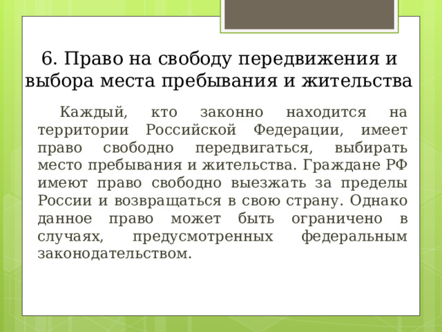 6. Право на свободу передвижения и выбора места пребывания и жительства  Каждый, кто законно находится на территории Российской Федерации, имеет право свободно передвигаться, выбирать место пребывания и жительства. Граждане РФ имеют право свободно выезжать за пределы России и возвращаться в свою страну. Однако данное право может быть ограничено в случаях, предусмотренных федеральным законодательством. 
