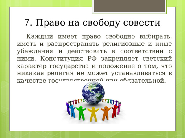 7. Право на свободу совести  Каждый имеет право свободно выбирать, иметь и распространять религиозные и иные убеждения и действовать в соответствии с ними. Конституция РФ закрепляет светский характер государства и положение о том, что никакая религия не может устанавливаться в качестве государственной или обязательной. 