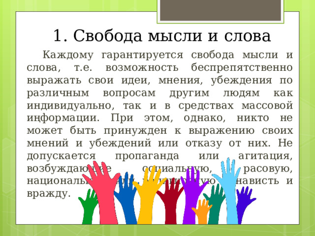 1. Свобода мысли и слова  Каждому гарантируется свобода мысли и слова, т.е. возможность беспрепятственно выражать свои идеи, мнения, убеждения по различным вопросам другим людям как индивидуально, так и в средствах массовой иңформации. При этом, однако, никто не может быть принужден к выражению своих мнений и убеждений или отказу от них. Не допускается пропаганда или агитация, возбуждающие социальную, расовую, национальную или религиозную ненависть и вражду. 