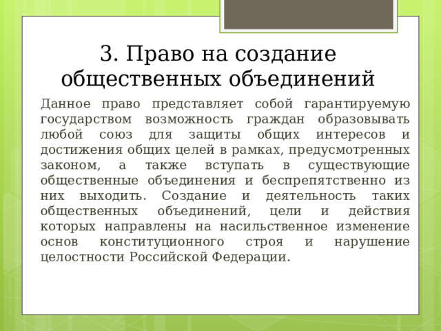 3. Право на создание общественных объединений  Данное право представляет собой гарантируемую государством возможность граждан образовывать любой союз для защиты общих интересов и достижения общих целей в рамках, предусмотренных законом, а также вступать в существующие общественные объединения и беспрепятственно из них выходить. Создание и деятельность таких общественных объединений, цели и действия которых направлены на насильственное изменение основ конституционного строя и нарушение целостности Российской Федерации. 