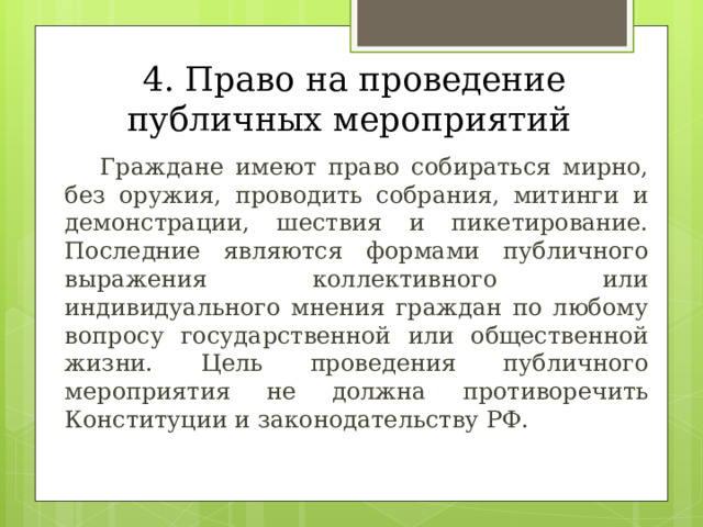  4. Право на проведение публичных мероприятий  Граждане имеют право собираться мирно, без оружия, проводить собрания, митинги и демонстрации, шествия и пикетирование. Последние являются формами публичного выражения коллективного или индивидуального мнения граждан по любому вопросу государственной или общественной жизни. Цель проведения публичного мероприятия не должна противоречить Конституции и законодательству РФ. 