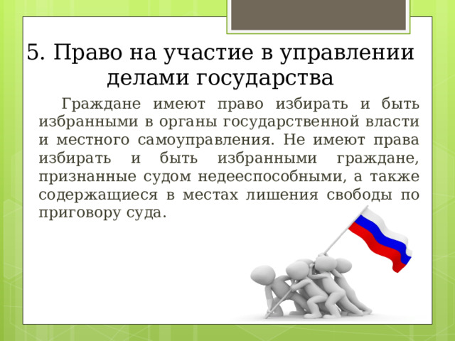 5. Право на участие в управлении делами государства  Граждане имеют право избирать и быть избранными в органы государственной власти и местного самоуправления. Не имеют права избирать и быть избранными граждане, признанные судом недееспособными, а также содержащиеся в местах лишения свободы по приговору суда. 