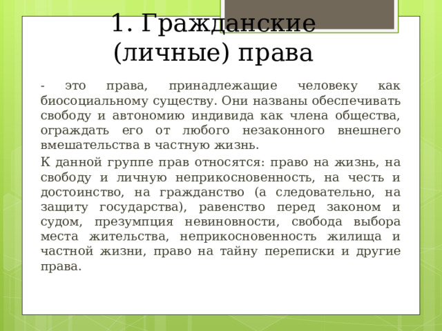 1. Гражданские (личные) права - это права, принадлежащие человеку как биосоциальному существу. Они названы обеспечивать свободу и автономию индивида как члена общества, ограждать его от любого незаконного внешнего вмешательства в частную жизнь.  К данной группе прав относятся: право на жизнь, на свободу и личную неприкосновенность, на честь и достоинство, на гражданство (а следовательно, на защиту государства), равенство перед законом и судом, презумпция невиновности, свобода выбора места жительства, неприкосновенность жилища и частной жизни, право на тайну переписки и другие права. 