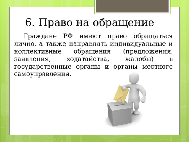 6. Право на обращение  Граждане РФ имеют право обращаться лично, а также направлять индивидуальные и коллективные обращения (предложения, заявления, ходатайства, жалобы) в государственные органы и органы местного самоуправления. 