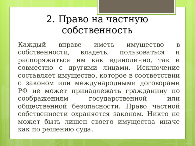 2. Право на частную собственность  Каждый вправе иметь имущество в собственности, владеть, пользоваться и распоряжаться им как единолично, так и совместно с другими лицами. Исключение составляет имущество, которое в соответствии с законом или международными договорами РФ не может принадлежать гражданину по соображениям государственной или общественной безопасности. Право частной собственности охраняется законом. Никто не может быть лишен своего имущества иначе как по решению суда. 
