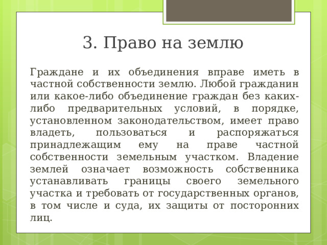 3. Право на землю  Граждане и их объединения вправе иметь в частной собственности землю. Любой гражданин или какое-либо объединение граждан без каких-либо предварительных условий, в порядке, установленном законодательством, имеет право владеть, пользоваться и распоряжаться принадлежащим ему на праве частной собственности земельным участком. Владение землей означает возможность собственника устанавливать границы своего земельного участка и требовать от государственных органов, в том числе и суда, их защиты от посторонних лиц. 