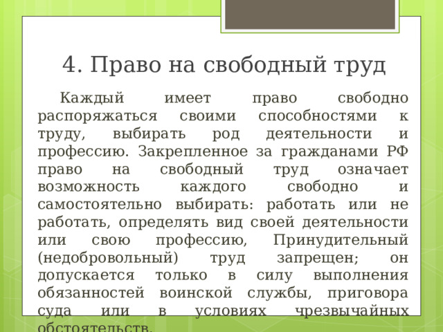 4. Право на свободный труд  Каждый имеет право свободно распоряжаться своими способностями к труду, выбирать род деятельности и профессию. Закрепленное за гражданами РФ право на свободный труд означает возможность каждого свободно и самостоятельно выбирать: работать или не работать, определять вид своей деятельности или свою профессию, Принудительный (недобровольный) труд запрещен; он допускается только в силу выполнения обязанностей воинской службы, приговора суда или в условиях чрезвычайных обстоятельств. 