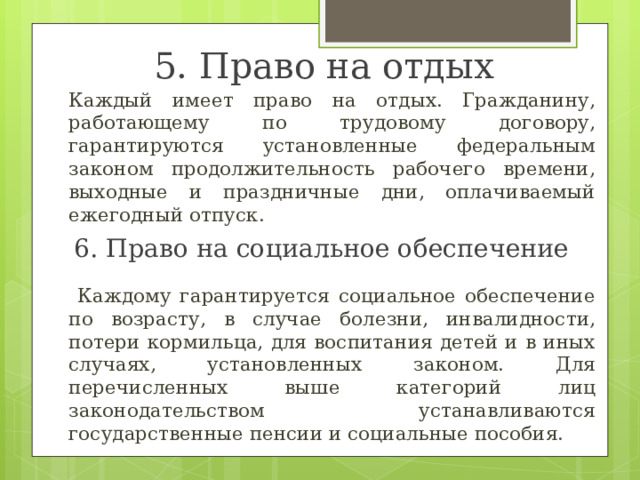 5. Право на отдых  Каждый имеет право на отдых. Гражданину, работающему по трудовому договору, гарантируются установленные федеральным законом продолжительность рабочего времени, выходные и праздничные дни, оплачиваемый ежегодный отпуск.  Каждому гарантируется социальное обеспечение по возрасту, в случае болезни, инвалидности, потери кормильца, для воспитания детей и в иных случаях, установленных законом. Для перечисленных выше категорий лиц законодательством устанавливаются государственные пенсии и социальные пособия. 6. Право на социальное обеспечение 