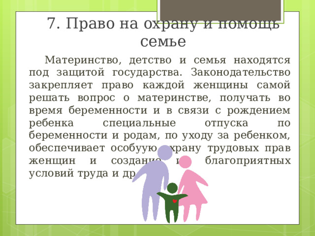 7. Право на охрану и помощь семье  Материнство, детство и семья находятся под защитой государства. Законодательство закрепляет право каждой женщины самой решать вопрос о материнстве, получать во время беременности и в связи с рождением ребенка специальные отпуска по беременности и родам, по уходу за ребенком, обеспечивает особуую охрану трудовых прав женщин и создание им благоприятных условий труда и др. 