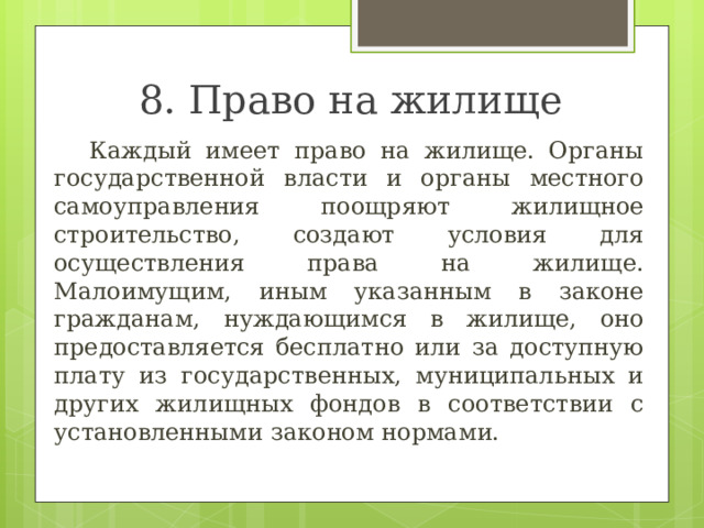 8. Право на жилище  Каждый имеет право на жилище. Органы государственной власти и органы местного самоуправления поощряют жилищное строительство, создают условия для осуществления права на жилище. Малоимущим, иным указанным в законе гражданам, нуждающимся в жилище, оно предоставляется бесплатно или за доступную плату из государственных, муниципальных и других жилищных фондов в соответствии с установленными законом нормами. 