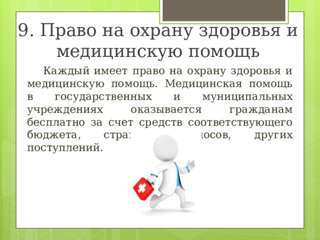 9. Право на охрану здоровья и медицинскую помощь  Каждый имеет право на охрану здоровья и медицинскую помощь. Медицинская помощь в государственных и муниципальных учреждениях оказывается гражданам бесплатно за счет средств соответствующего бюджета, страховых взносов, других поступлений. 