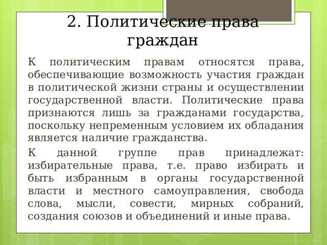 2. Политические права граждан  К политическим правам относятся права, обеспечивающие возможность участия граждан в политической жизни страны и осуществлении государственной власти. Политические права признаются лишь за гражданами государства, поскольку непременным условием их обладания является наличие гражданства.  К данной группе прав принадлежат: избирательные права, т.е. право избирать и быть избранным в органы государственной власти и местного самоуправления, свобода слова, мысли, совести, мирных собраний, создания союзов и объединений и иные права. 