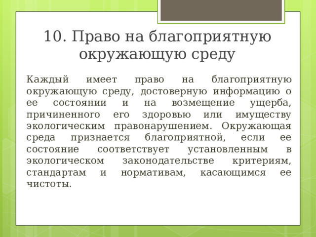 10. Право на благоприятную окружающую среду  Каждый имеет право на благоприятную окружающую среду, достоверную информацию о ее состоянии и на возмещение ущерба, причиненного его здоровью или имуществу экологическим правонарушением. Окружающая среда признается благоприятной, если ее состояние соответствует установленным в экологическом законодательстве критериям, стандартам и нормативам, касающимся ее чистоты. 