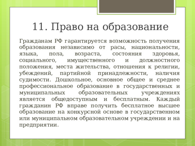 11. Право на образование Гражданам РФ гарантируется возможность получения образования независимо от расы, национальности, языка, пола, возраста, состояния здоровья, социального, имущественного и должностного положения, места жительства, отношения к религии, убеждений, партийной принадлежности, наличия судимости. Дошкольное, основное общее и среднее профессиональное образование в государственных и муниципальных образовательных учреждениях является общедоступным и бесплатным. Каждый гражданин РФ вправе получить бесплатное высшее образование на конкурсной основе в государственном или муниципальном образовательном учреждении и на предприятии. 