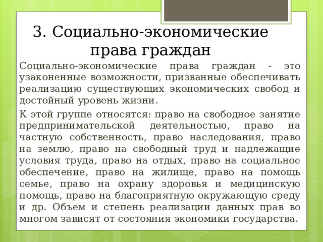 3. Социально-экономические права граждан  Социально-экономические права граждан - это узаконенные возможности, призванные обеспечивать реализацию существующих экономических свобод и достойный уровень жизни.  К этой группе относятся: право на свободное занятие предпринимательской деятельностью, право на частную собственность, право наследования, право на землю, право на свободный труд и надлежащие условия труда, право на отдых, право на социальное обеспечение, право на жилище, право на помощь семье, право на охрану здоровья и медицинскую помощь, право на благоприятную окружающую среду и др. Объем и степень реализации данных прав во многом зависят от состояния экономики государства. 