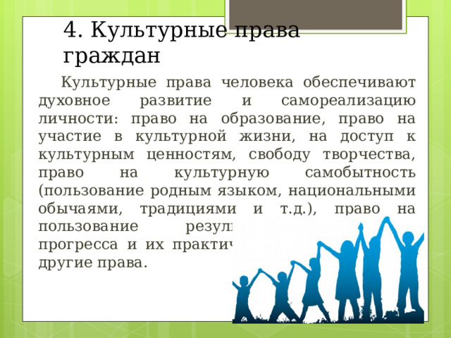 4. Культурные права граждан  Культурные права человека обеспечивают духовное развитие и самореализацию личности: право на образование, право на участие в культурной жизни, на доступ к культурным ценностям, свободу творчества, право на культурную самобытность (пользование родным языком, национальными обычаями, традициями и т.д.), право на пользование результатами научного прогресса и их практического применения и другие права. 