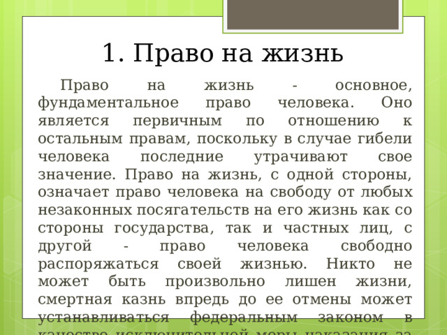1. Право на жизнь  Право на жизнь - основное, фундаментальное право человека. Оно является первичным по отношению к остальным правам, поскольку в случае гибели человека последние утрачивают свое значение. Право на жизнь, с одной стороны, означает право человека на свободу от любых незаконных посягательств на его жизнь как со стороны государства, так и частных лиц, с другой - право человека свободно распоряжаться своей жизнью. Никто не может быть произвольно лишен жизни, смертная казнь впредь до ее отмены может устанавливаться федеральным законом в качестве исключительной меры наказания за особо тяжкие преступления против жизни. 