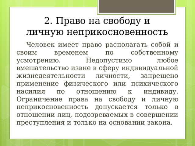 2. Право на свободу и личную неприкосновенность  Человек имеет право располагать собой и своим временем по собственному усмотрению. Недопустимо любое вмешательство извне в сферу индивидуальной жизнедеятельности личности, запрещено применение физического или психического насилия по отношению к индивиду. Ограничение права на свободу и личную неприкосновенность допускается только в отношении лиц, подозреваемых в совершении преступления и только на основании закона. 
