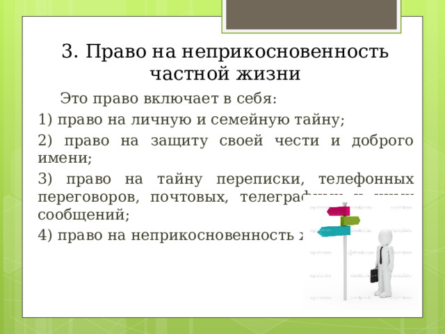 3. Право на неприкосновенность частной жизни  Это право включает в себя: 1) право на личную и семейную тайну; 2) право на защиту своей чести и доброго имени; 3) право на тайну переписки, телефонных переговоров, почтовых, телеграфных и иных сообщений; 4) право на неприкосновенность жилища. 