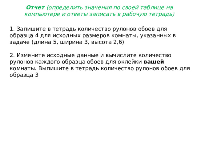 Отчет (определить значения по своей таблице на компьютере и ответы записать в рабочую тетрадь) 1. Запишите в тетрадь количество рулонов обоев для образца 4 для исходных размеров комнаты, указанных в задаче (длина 5, ширина 3, высота 2,6) 2. Измените исходные данные и вычислите количество рулонов каждого образца обоев для оклейки вашей комнаты. Выпишите в тетрадь количество рулонов обоев для образца 3 