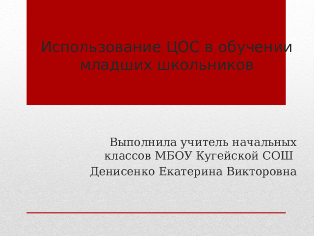 Использование ЦОС в обучении младших школьников Выполнила учитель начальных классов МБОУ Кугейской СОШ  Денисенко Екатерина Викторовна 