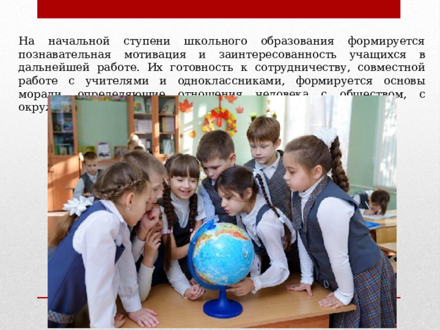 На начальной ступени школьного образования формируется познавательная мотивация и заинтересованность учащихся в дальнейшей работе. Их готовность к сотрудничеству, совместной работе с учителями и одноклассниками, формируется основы морали, определяющие отношения человека с обществом, с окружающими.   