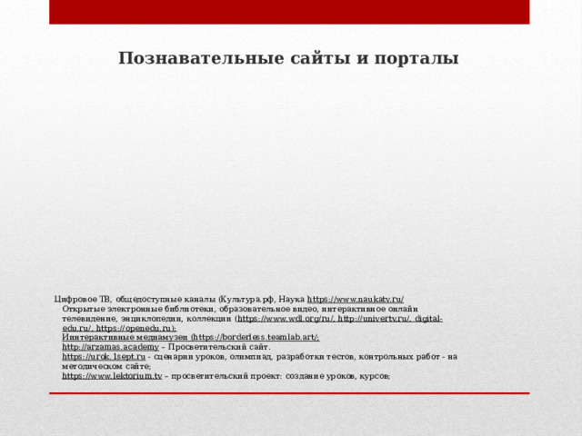 Познавательные сайты и порталы   Цифровое ТВ, общедоступные каналы (Культура.рф, Наука https://www.naukatv.ru/  Открытые электронные библиотеки, образовательное видео, интерактивное онлайн телевидение, энциклопедии, коллекции ( https://www.wdl.org/ru/, http://univertv.ru/, digital-edu.ru/, https://openedu.ru);  Иинтерактивные медиамузеи (https://borderless.teamlab.art/;  http://arzamas.academy – Просветительский сайт.   https://urok.1sept.ru - сценарии уроков, олимпиад, разработки тестов, контрольных работ - на методическом сайте;  https://www.lektorium.tv – просветительский проект: создание уроков, курсов;   