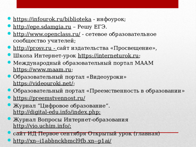 https://infourok.ru/biblioteka - инфоурок; http://ege.sdamgia.ru – Решу ЕГЭ. http://www.openclass.ru/ - сетевое образовательное сообщество учителей; http://prosv.ru - сайт издательства «Просвещение», Школа Интернет-урок https://interneturok.ru ; Международный образовательный портал МААМ https://www.maam.ru ; Образовательный портал «Видеоуроки» https://videouroki.net/ ; Образовательный портал «Преемственность в образовании» https://preemstvennost.ru/  Журнал “Цифровое образование”. http://digital-edu.info/index.php; Журнал Вопросы Интернет-образования http://vio.uchim.info/; сайт ИД Первое сентября Открытый урок (главная) http://xn--i1abbnckbmcl9fb.xn--p1ai/ 