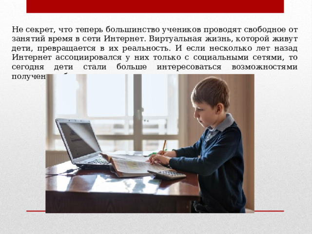 Не секрет, что теперь большинство учеников проводят свободное от занятий время в сети Интернет. Виртуальная жизнь, которой живут дети, превращается в их реальность. И если несколько лет назад Интернет ассоциировался у них только с социальными сетями, то сегодня дети стали больше интересоваться возможностями получения образования в сети. 