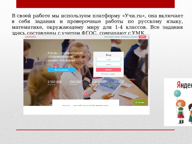 В своей работе мы используем платформу «Учи.ru», она включает в себя задания и проверочные работы по русскому языку, математике, окружающему миру для 1-4 классов. Все задания здесь составлены с учетом ФГОС, совпадают с УМК. 